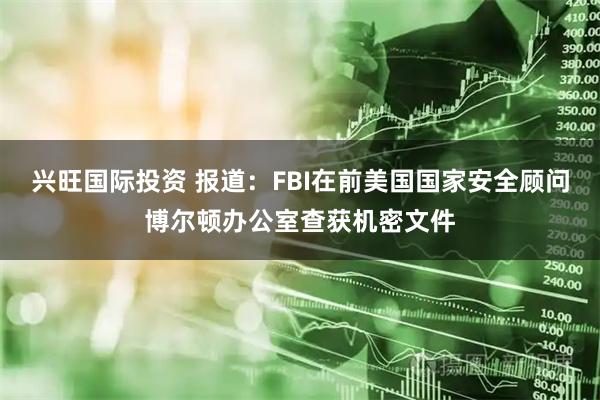 兴旺国际投资 报道：FBI在前美国国家安全顾问博尔顿办公室查获机密文件