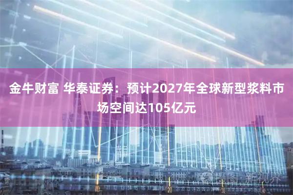 金牛财富 华泰证券:预计2027年全球新型浆料市场空间达105亿元