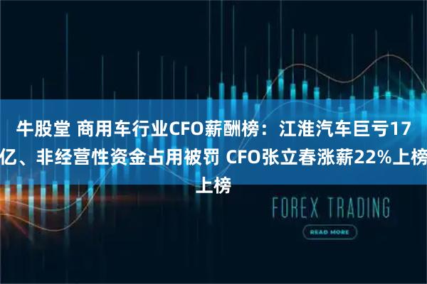 牛股堂 商用车行业CFO薪酬榜：江淮汽车巨亏17亿、非经营性资金占用被罚 CFO张立春涨薪22%上榜