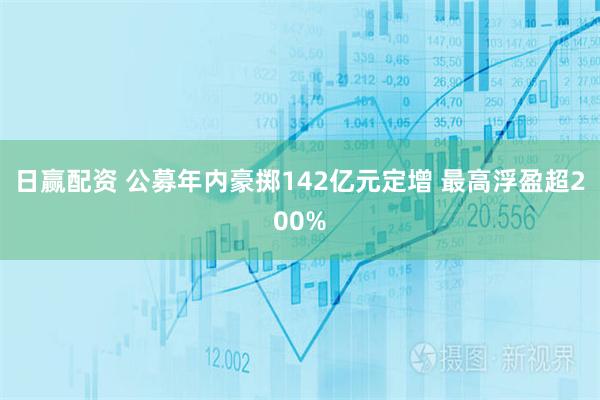 日赢配资 公募年内豪掷142亿元定增 最高浮盈超200%