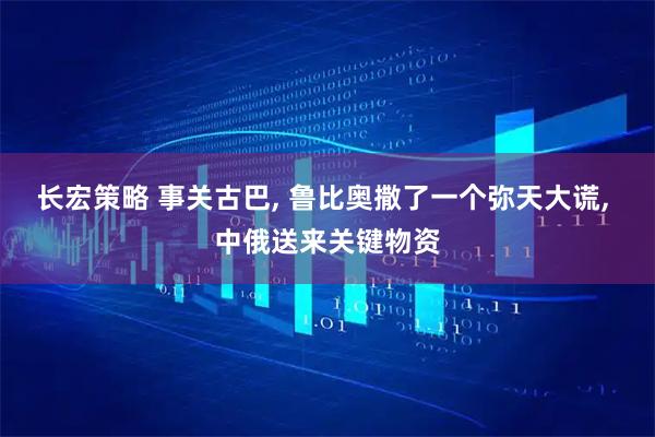 长宏策略 事关古巴, 鲁比奥撒了一个弥天大谎, 中俄送来关键物资