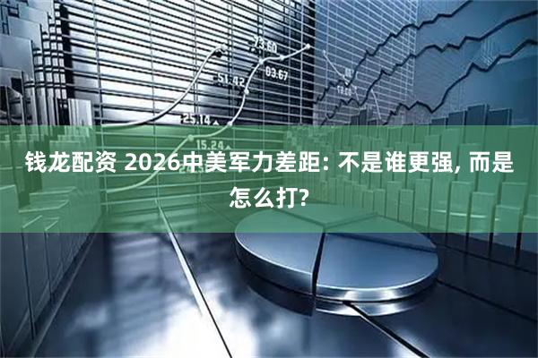 钱龙配资 2026中美军力差距: 不是谁更强, 而是怎么打?