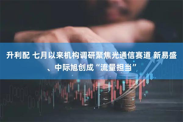 升利配 七月以来机构调研聚焦光通信赛道 新易盛、中际旭创成“流量担当”