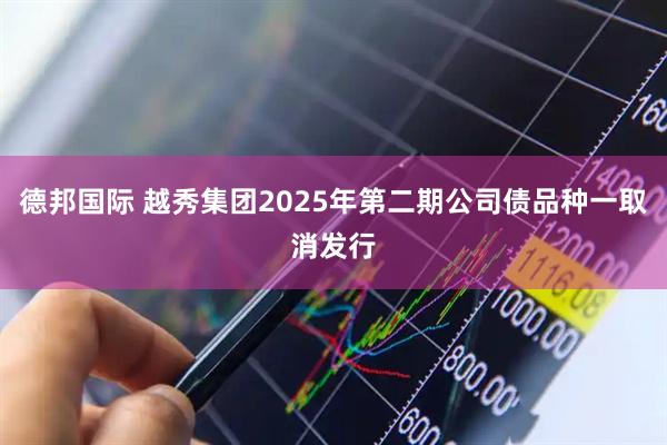 德邦国际 越秀集团2025年第二期公司债品种一取消发行
