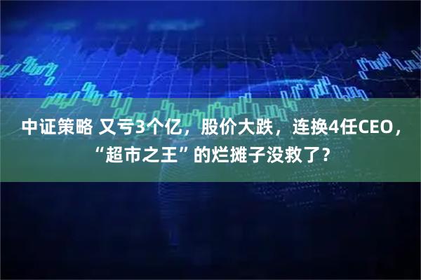 中证策略 又亏3个亿，股价大跌，连换4任CEO，“超市之王”的烂摊子没救了？
