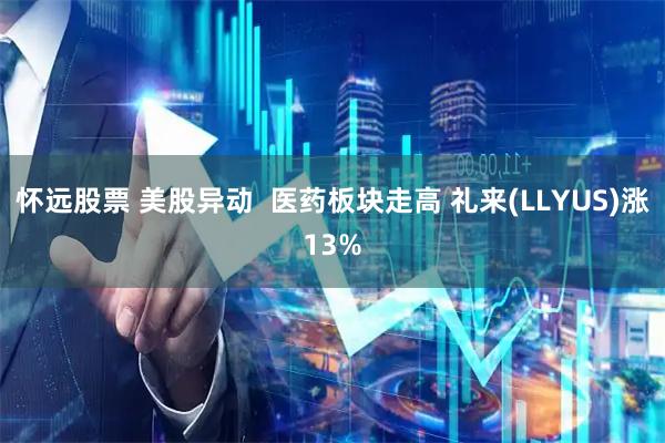 怀远股票 美股异动  医药板块走高 礼来(LLYUS)涨13%
